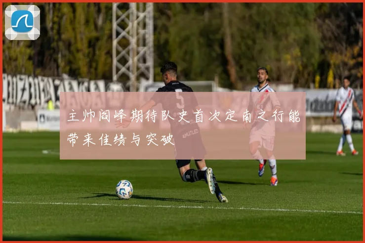 主帅阎峰期待队史首次定南之行能带来佳绩与突破