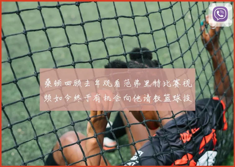 桑顿回顾去年观看范弗里特比赛视频如今终于有机会向他请教篮球技巧