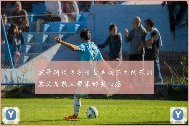 波蒂斯谈与字母哥共战热火的深刻意义与熟人带来的安心感