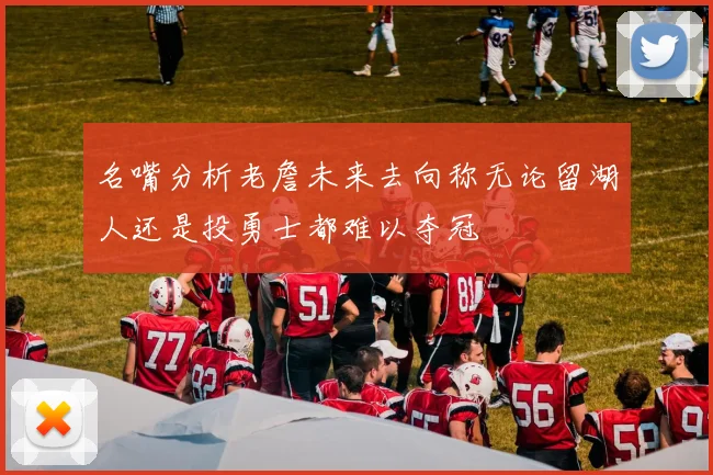 名嘴分析老詹未来去向称无论留湖人还是投勇士都难以夺冠