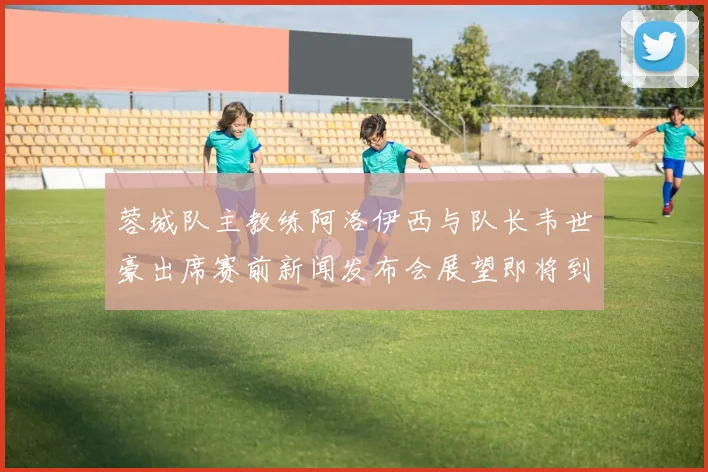 蓉城队主教练阿洛伊西与队长韦世豪出席赛前新闻发布会展望即将到来的比赛