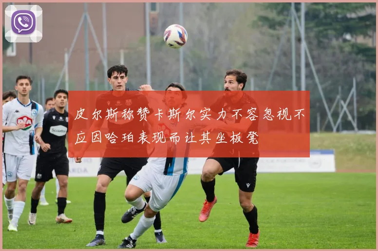 皮尔斯称赞卡斯尔实力不容忽视不应因哈珀表现而让其坐板凳