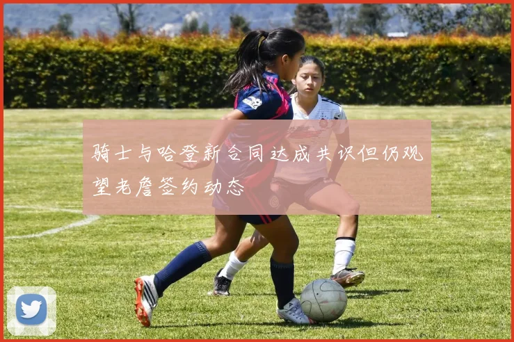 骑士与哈登新合同达成共识但仍观望老詹签约动态