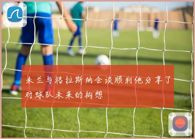 米兰与格拉斯纳会谈顺利他分享了对球队未来的构想