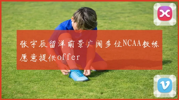 张宇辰留洋前景广阔多位NCAA教练愿意提供offer