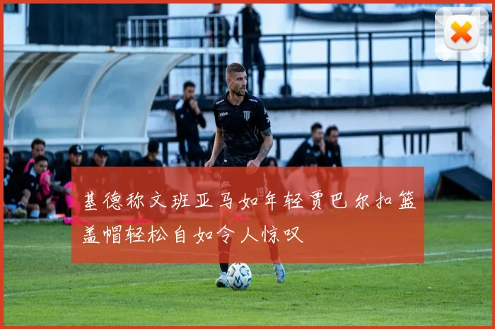 基德称文班亚马如年轻贾巴尔扣篮盖帽轻松自如令人惊叹