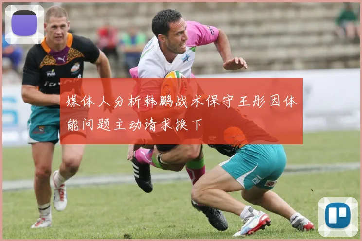 媒体人分析韩鹏战术保守王彤因体能问题主动请求换下