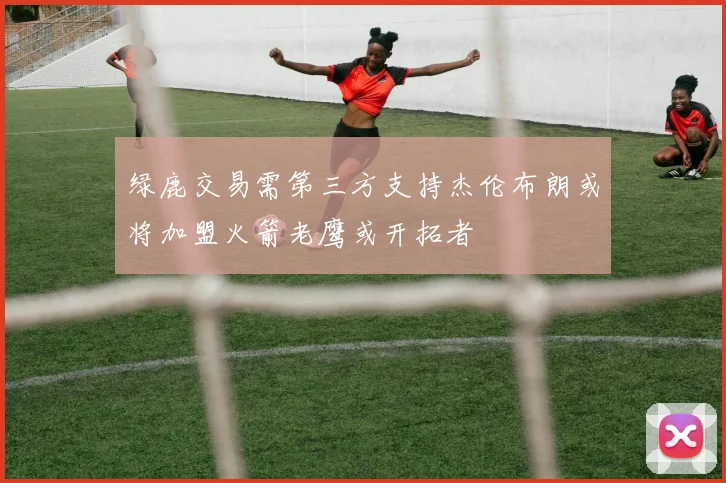 绿鹿交易需第三方支持杰伦布朗或将加盟火箭老鹰或开拓者