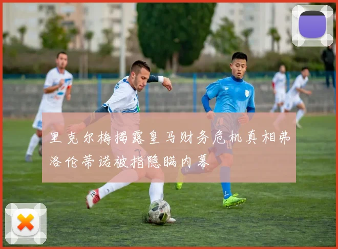 里克尔梅揭露皇马财务危机真相弗洛伦蒂诺被指隐瞒内幕