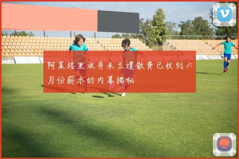 阿莱格里放弃米兰遣散费已收到六月份薪水的内幕揭秘