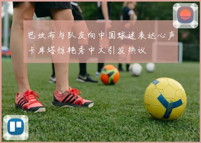 巴坎布与队友向中国球迷表达心声卡库塔惊艳秀中文引发热议