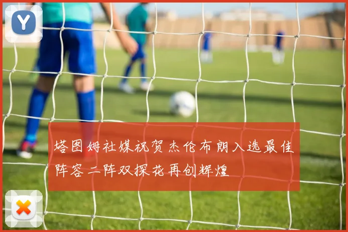 塔图姆社媒祝贺杰伦布朗入选最佳阵容二阵双探花再创辉煌