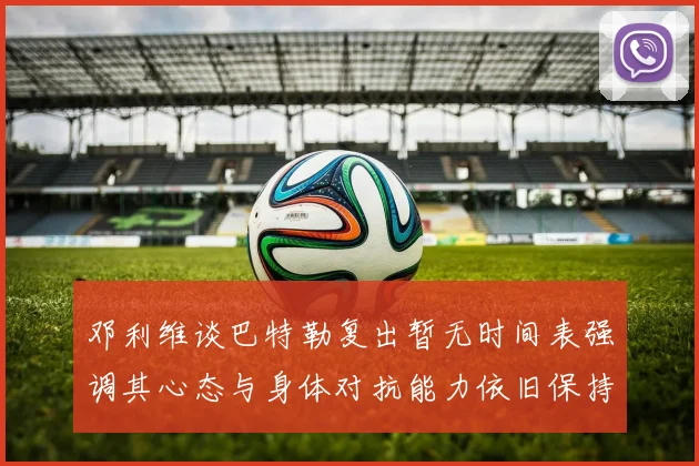 邓利维谈巴特勒复出暂无时间表强调其心态与身体对抗能力依旧保持