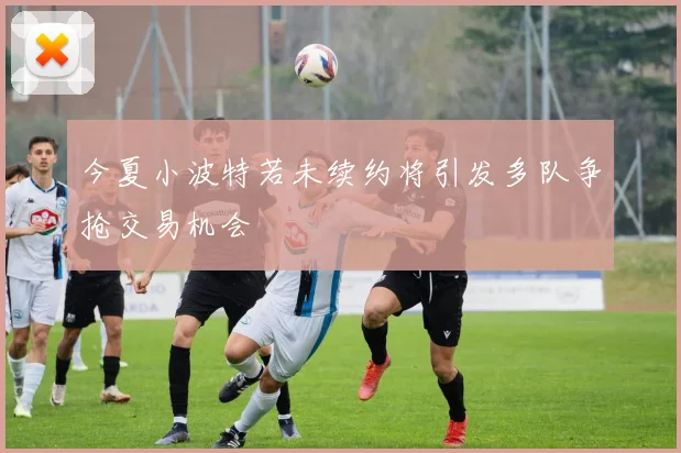 今夏小波特若未续约将引发多队争抢交易机会