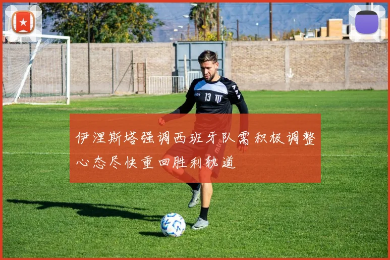 伊涅斯塔强调西班牙队需积极调整心态尽快重回胜利轨道
